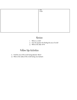 =16π 
=12.56 
Review 
1. What is a circle? 
2. Give the equation for finding the area of circle? 
3. What is the value of π? 
Follow Up Activities 
1) Find the area of the circle having diameter 18cm? 
2) What is the radius of the circle having area 113.04cm 
