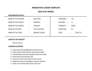 INNOVATIVE LESSON TEMPLATE
ROLE PLAY MODEL
PRELIMINARY DETAILS
NAME OF THE TEACHER : GLEN JOSE STANDARD : VIII
NAME OF THE SCHOOL : SNSMHSS DIVISION : H
NAME OF THE SUBJECT : BIOLOGY STRENGHT : 39/40
NAME OF THE UNIT : CELL CLUSTERS DURATION : 45
NAME OF THE TOPIC : ANIMAL TISSUES DATE : 24.07.15
NAMEOF THE CONCEPT
Animal Tissues
LEARNING OUTCOME
 Pupil acquire knowledgeabout animal tissues
 Pupil understand the above mentioned concept
 Pupil develop a positive attitude towards the study
 Pupil acquire presentation skill
 Curious to know more aboutanimal tissues
 Apply the acquire knowledgein relevant situation
 Collect more details about types of tissues
 