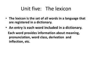 Unit five: The lexicon
• The lexicon is the set of all words in a language that
  are registered in a dictionary.
• An entry is each word included in a dictionary.
 Each word provides information about meaning,
  pronunciation, word class, derivation and
  inflection, etc.
 