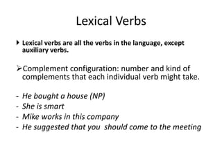 Lexical Verbs
 Lexical verbs are all the verbs in the language, except
  auxiliary verbs.

Complement configuration: number and kind of
 complements that each individual verb might take.

-   He bought a house (NP)
-   She is smart
-   Mike works in this company
-   He suggested that you should come to the meeting
 