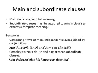 Main and subordinate clauses
- Main clauses express full meaning.
- Subordinate clauses must be attached to a main clause to
  express a complete meaning.

Sentences:
- Compound = two or more independent clauses joined by
  conjunctions.
  Martha cooks lunch and Sam sets the table
- Complex = a main clause and one or more subordinate
  clauses.
  Sam believed that his house was haunted
 