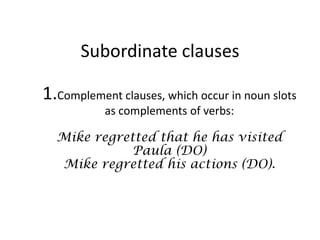 Subordinate clauses

1.Complement clauses, which occur in noun slots
           as complements of verbs:

  Mike regretted that he has visited
             Paula (DO)
  Mike regretted his actions (DO).
 