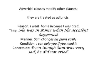 Adverbial clauses modify other clauses;

           they are treated as adjuncts:

    Reason: I went home because I was tired.
Time: She was in Rome when the accident
                    happened.
       Manner: Sam changes his plans easily
       Condition: I can help you if you need it
  Concession: Even though Sam was very
            sad, he did not cried.
 