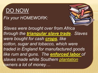 DO NOW
Fix your HOMEWORK:
Slaves were brought over from Africa
through the triangular slave trade. Slaves
were bought for cash crops, like
cotton, sugar and tobacco, which were
traded in England for manufactured goods
like rum and guns. The enforced labor of
slaves made white Southern plantation
owners a lot of money…

 