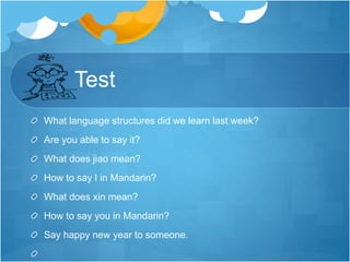 Test
What language structures did we learn last week?
Are you able to say it?
What does jiao mean?
How to say I in Mandarin?
What does xin mean?
How to say you in Mandarin?
Say happy new year to someone.
 