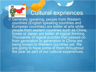 Cultural expriences
Generally speaking, people from Western
countries (English speaking countries and
European countries) are better at arts while
people from eastern countries such as China,
Korea or Japan are better at logical thinking.
Thousands of logical puzzles that passed on
from generation to generation in China are
being known to Western countries yet. We
are going to have some of them throughout
the year as part of our cultural experiences.
 