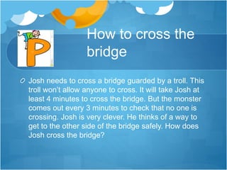 How to cross the
bridge
Josh needs to cross a bridge guarded by a troll. This
troll won’t allow anyone to cross. It will take Josh at
least 4 minutes to cross the bridge. But the monster
comes out every 3 minutes to check that no one is
crossing. Josh is very clever. He thinks of a way to
get to the other side of the bridge safely. How does
Josh cross the bridge?
 