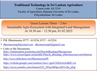 Traditional Technology in Sri Lankan Agriculture
Course code: AS 3210
Faculty of Agriculture, Rajarata University of Sri Lanka,
Puliyankulama, Sri Lanka
• P.B. Dharmasena, 0777 - 613234, 0717 – 613234
• dharmasenapb@ymail.com , dharmasenapb@gmail.com
• Links to My Documents:
https://independent.academia.edu/PunchiBandageDharmasena
https://www.researchgate.net/profile/Punchi_Bandage_Dharmasena/contributions
http://www.slideshare.net/DharmasenaPb
https://scholar.google.com/citations?user=pjuU1GkAAAAJ&hl=en
https://www.youtube.com/channel/UC_PFqwl0OqsrxH1wTm_jZeg
Guest Lecture Three – 2 hrs
Sustainable Agro-Ecosystem with Integrated Land Management
At 10.30 am – 12.30 pm, 01.02.2023
 