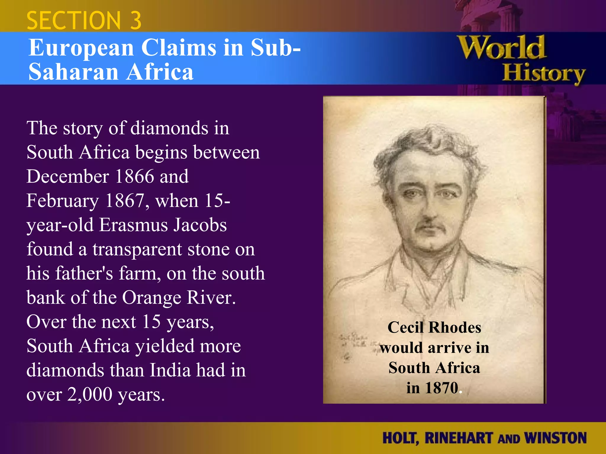 SECTION 3
European Claims in Sub-
Saharan Africa

The story of diamonds in
South Africa begins between
December 1866 and
February 1867, when 15-
year-old Erasmus Jacobs
found a transparent stone on
his father's farm, on the south
bank of the Orange River.
Over the next 15 years,            Cecil Rhodes
South Africa yielded more         would arrive in
diamonds than India had in         South Africa
over 2,000 years.                    in 1870.
 