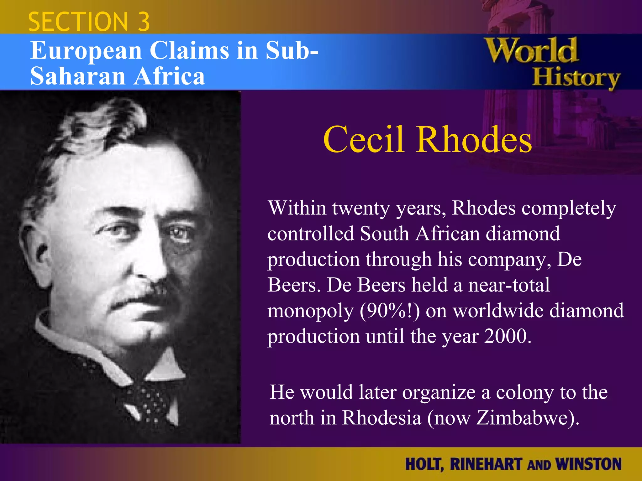 SECTION 3
European Claims in Sub-
Saharan Africa

                          Cecil Rhodes
                  Within twenty years, Rhodes completely
                  controlled South African diamond
                  production through his company, De
                  Beers. De Beers held a near-total
                  monopoly (90%!) on worldwide diamond
                  production until the year 2000.

                   He would later organize a colony to the
                   north in Rhodesia (now Zimbabwe).
 