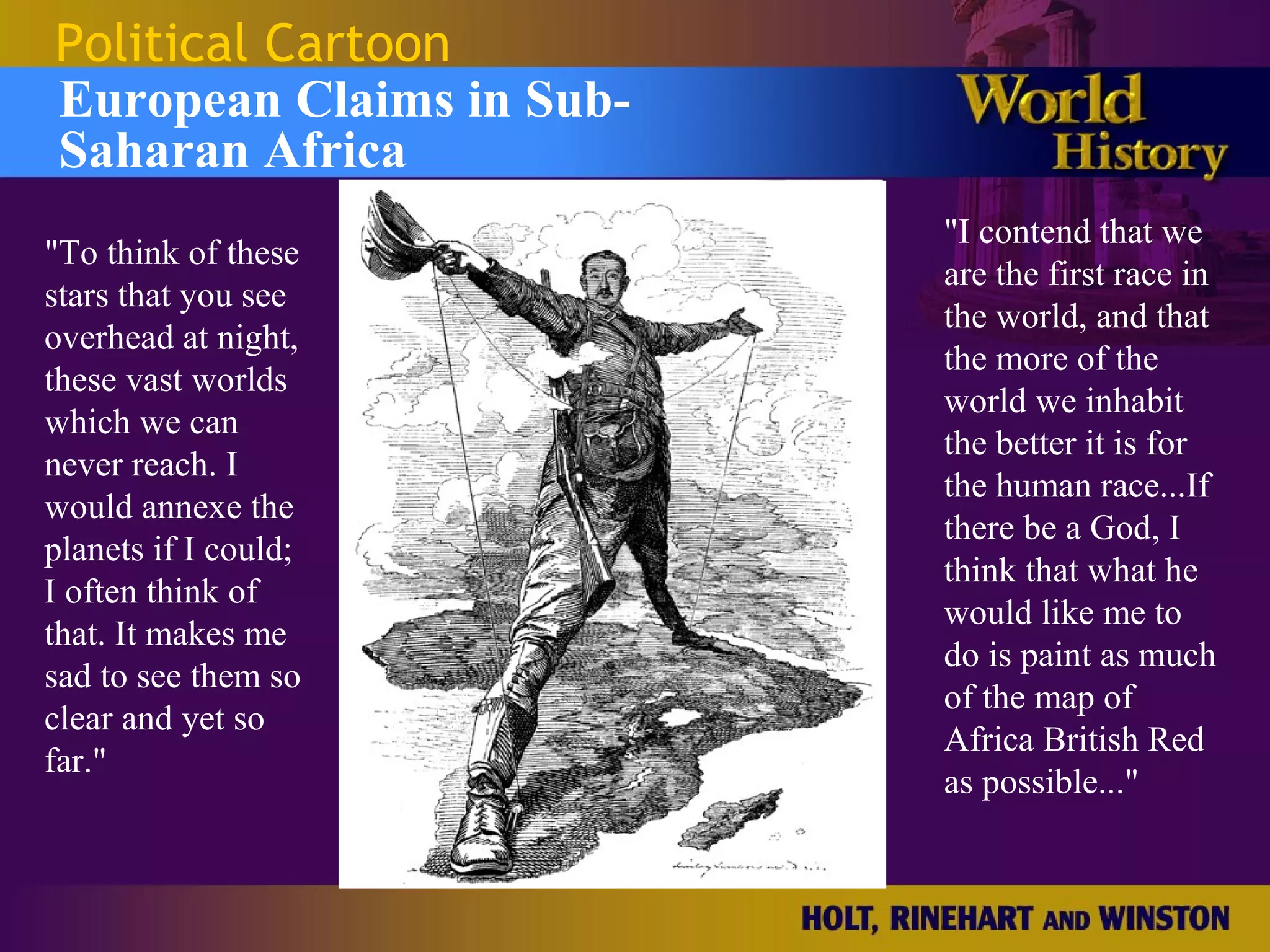 Political Cartoon
European Claims in Sub-
Saharan Africa
                          "I contend that we
"To think of these
                          are the first race in
stars that you see
                          the world, and that
overhead at night,
                          the more of the
these vast worlds
                          world we inhabit
which we can
                          the better it is for
never reach. I
                          the human race...If
would annexe the
                          there be a God, I
planets if I could;
                          think that what he
I often think of
                          would like me to
that. It makes me
                          do is paint as much
sad to see them so
                          of the map of
clear and yet so
                          Africa British Red
far."
                          as possible..."
 