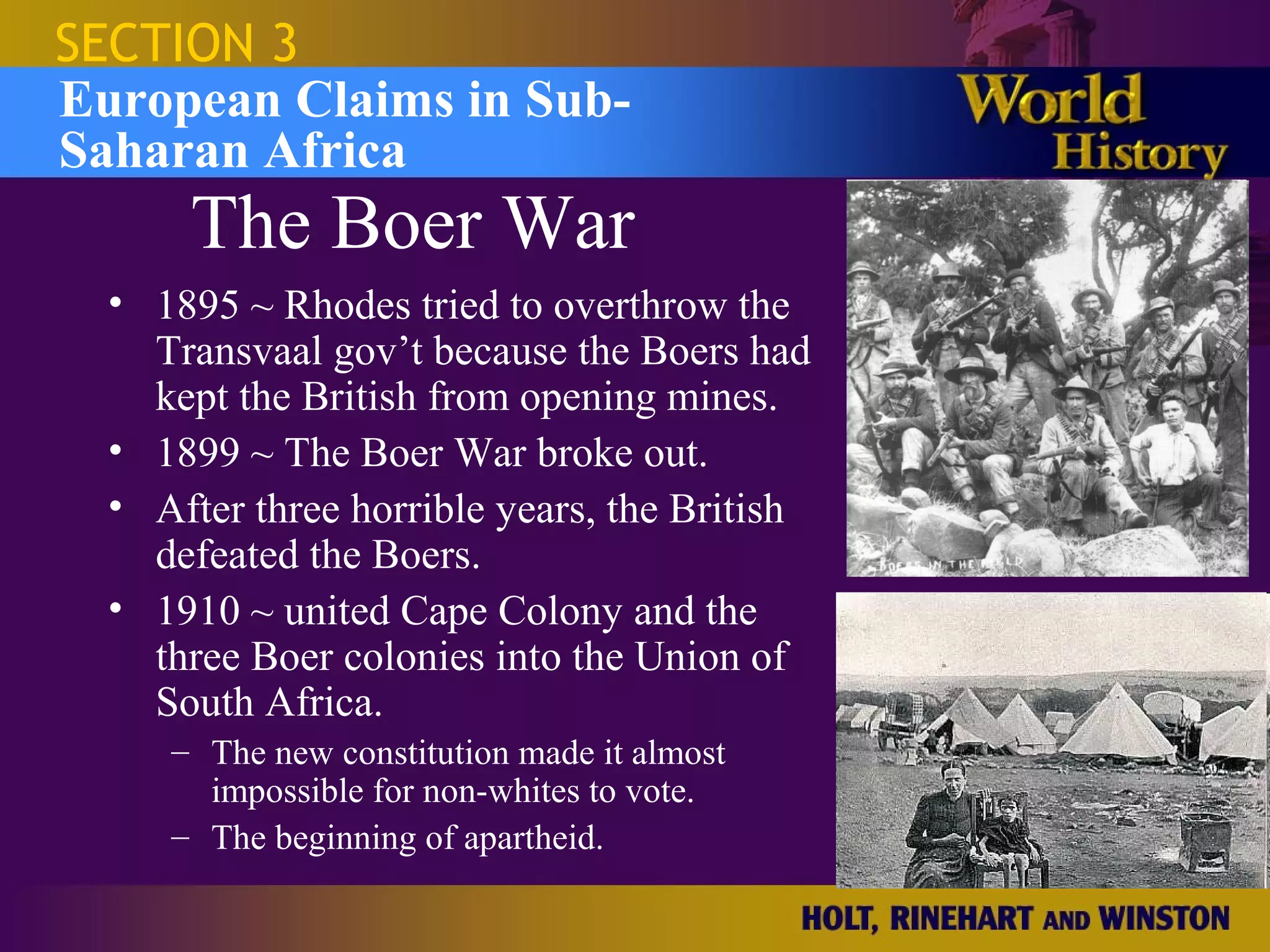 SECTION 3
European Claims in Sub-
Saharan Africa
      The Boer War
  • 1895 ~ Rhodes tried to overthrow the
    Transvaal gov’t because the Boers had
    kept the British from opening mines.
  • 1899 ~ The Boer War broke out.
  • After three horrible years, the British
    defeated the Boers.
  • 1910 ~ united Cape Colony and the
    three Boer colonies into the Union of
    South Africa.
     – The new constitution made it almost
       impossible for non-whites to vote.
     – The beginning of apartheid.
 