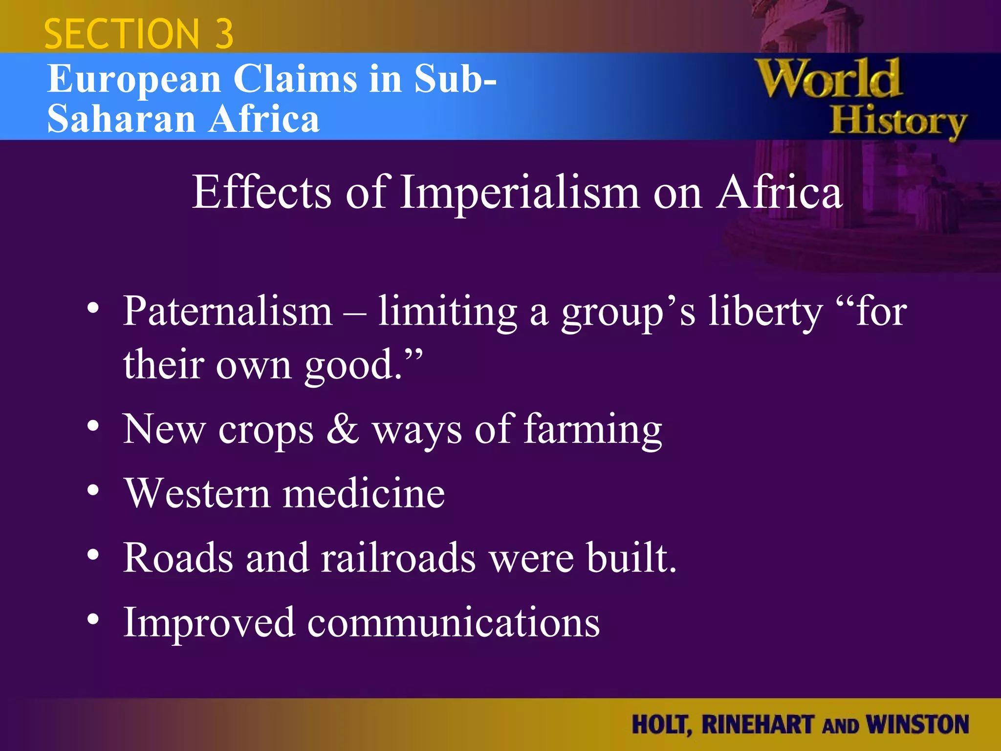 SECTION 3
European Claims in Sub-
Saharan Africa
        Effects of Imperialism on Africa

  • Paternalism – limiting a group’s liberty “for
    their own good.”
  • New crops & ways of farming
  • Western medicine
  • Roads and railroads were built.
  • Improved communications
 