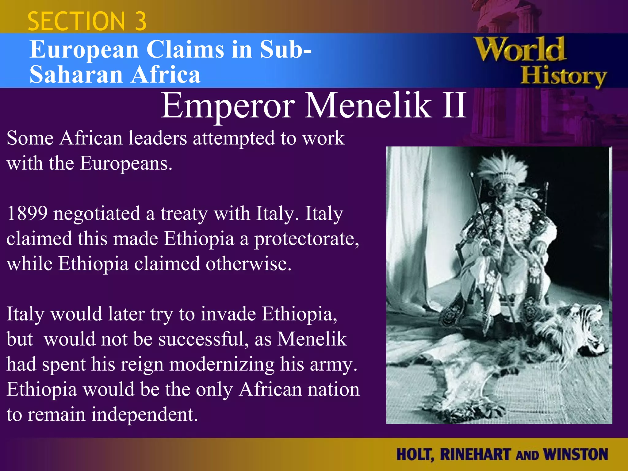 SECTION 3
  European Claims in Sub-
  Saharan Africa
                  Emperor Menelik II
Some African leaders attempted to work
with the Europeans.

1899 negotiated a treaty with Italy. Italy
claimed this made Ethiopia a protectorate,
while Ethiopia claimed otherwise.

Italy would later try to invade Ethiopia,
but would not be successful, as Menelik
had spent his reign modernizing his army.
Ethiopia would be the only African nation
to remain independent.
 