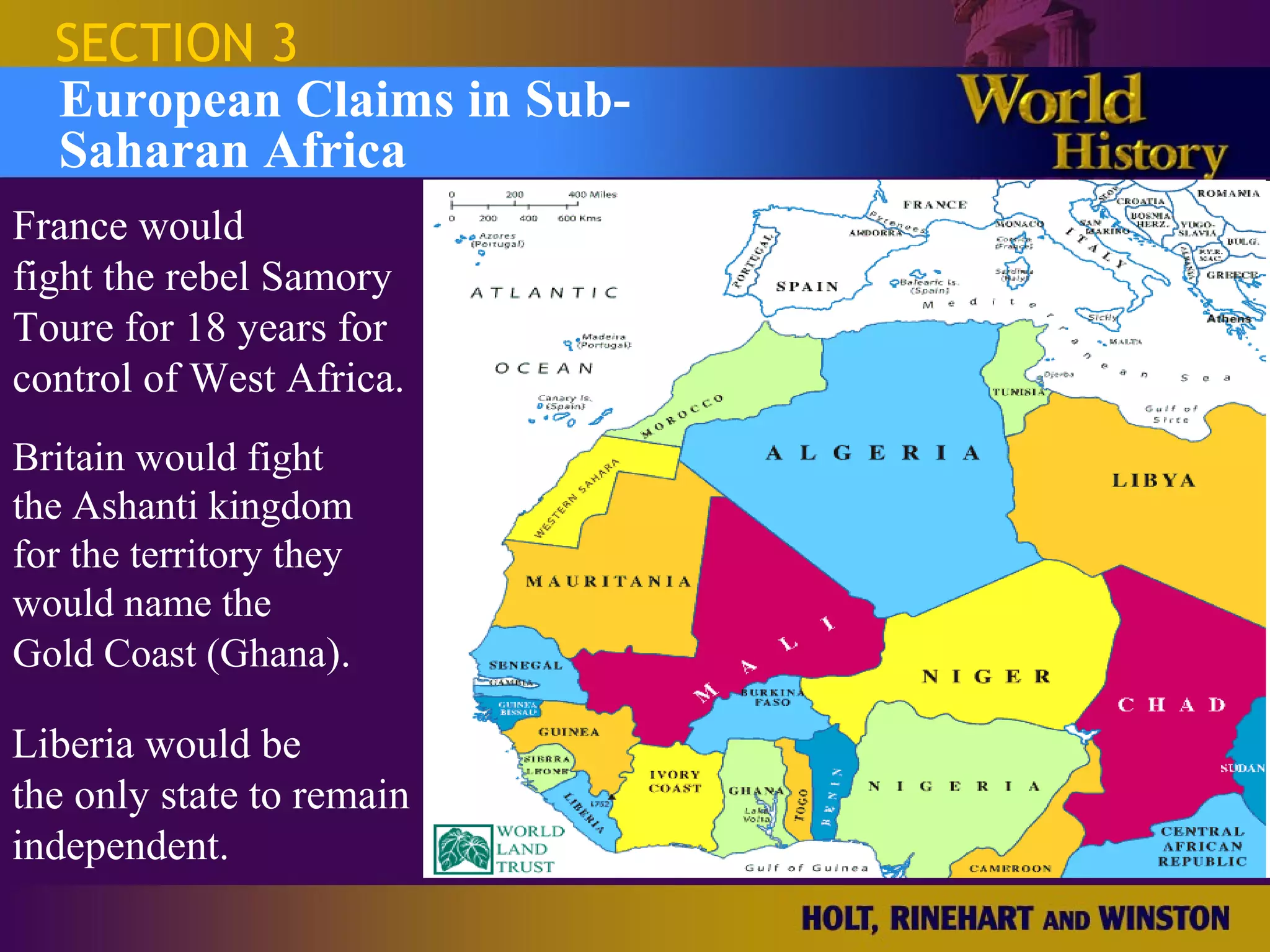 SECTION 3
  European Claims in Sub-
  Saharan Africa
France would
fight the rebel Samory
Toure for 18 years for
control of West Africa.
Britain would fight
the Ashanti kingdom
for the territory they
would name the
Gold Coast (Ghana).

Liberia would be
the only state to remain
independent.
 