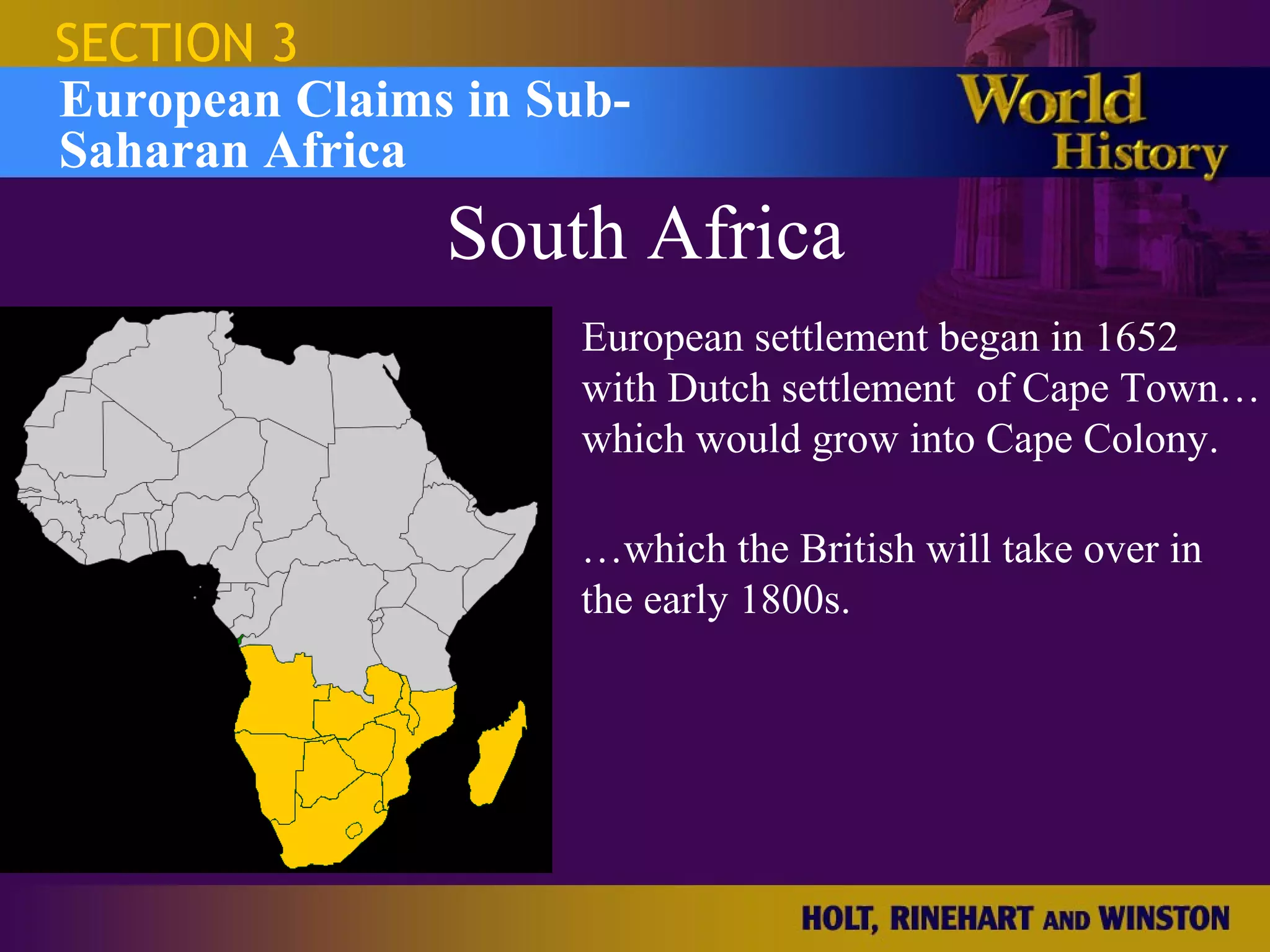 SECTION 3
European Claims in Sub-
Saharan Africa
               South Africa
                     European settlement began in 1652
                     with Dutch settlement of Cape Town…
                     which would grow into Cape Colony.

                     …which the British will take over in
                     the early 1800s.
 