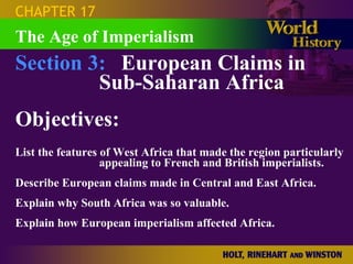 CHAPTER 17
The Age of Imperialism
Section 3: European Claims in
         Sub-Saharan Africa
Objectives:
List the features of West Africa that made the region particularly
                  appealing to French and British imperialists.
Describe European claims made in Central and East Africa.
Explain why South Africa was so valuable.
Explain how European imperialism affected Africa.
 