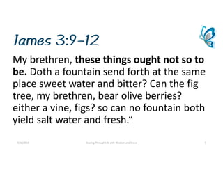 James 3:9-12
Mybrethren,thesethingsoughtnotsoto
be. Dothafountainsendforthatthesame
placesweetwaterandbitter?Canthefig
tree,mybrethren,bearoliveberries?
eitheravine,figs?socannofountainboth
yieldsaltwaterandfresh.”
7/18/2015 SoaringThroughLifewithWisdomandGrace 7
 