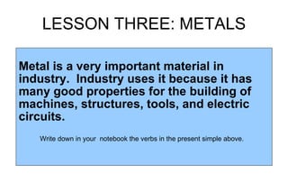 LESSON THREE: METALS Metal is a very important material in industry.  Industry uses it because it has many good properties for the building of machines, structures, tools, and electric circuits.  Write down in your  notebook the verbs in the present simple above. 