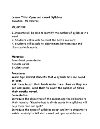 Lesson Title: Open and closed Syllables
Duration: 45 minutes
Objectives:
1. Students will be able to identify the number of syllables in a
word.
2. Students will be able to count the beats in a word.
4. Students will be able to discriminate between open and
closed syllable words.
Materials
PowerPoint presentation
Syllable cards
Student sheet
Procedures:
Warm Up: Remind students that a syllable has one sound
or beat.
Ask them to put their hands under their chins as they say
pen and pencil. Lead them to count the number of times
their mouths moved.
Presentation:
Introduce the objectives of the session and the relevance to
their learning: “Knowing how to divide words into syllables will
help them read and spell.”
Introduce the types of syllables on ppt and invite students to
watch carefully to tell what closed and open syllables are.

 