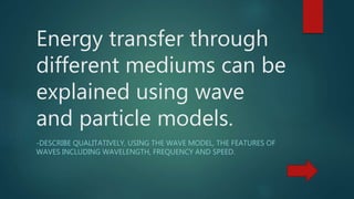 Energy transfer through
different mediums can be
explained using wave
and particle models.
-DESCRIBE QUALITATIVELY, USING THE WAVE MODEL, THE FEATURES OF
WAVES INCLUDING WAVELENGTH, FREQUENCY AND SPEED.
 