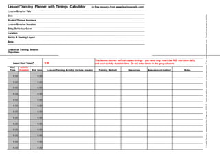 Lesson/Training Planner with Timings Calculator (a free resource from www.businessballs.com)
Lesson/Session Title
Date
Student/Trainee Numbers
Lesson/Session Duration
Entry Behaviour/Level
Location
Set Up & Seating Layout
Aims
Lesson or Training Session
Objectives
Insert Start Time ð 9:30
This lesson planner self-calculates timings - you need only insert the RED start time (left),
and eachactivity duration time. Do not enter times in the grey columns.
Start Activity
End time Lesson/Training Activity (include breaks) Training Method Resources Assessment method NotesTime Duration
9:30 9:30
9:30 9:30
9:30 9:30
9:30 9:30
9:30 9:30
9:30 9:30
9:30 9:30
9:30 9:30
9:30 9:30
9:30 9:30
9:30 9:30
9:30 9:30
9:30 9:30
©NoelleDarwent,adaptedbyAlanChapman,2005-06.Nottobesoldorpublishedwithoutpermission.Fromwww.businessballs.com.Theauthorsacceptnoliability.
