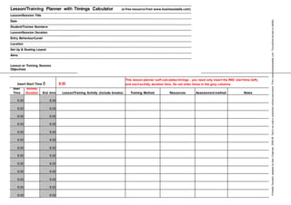 Lesson/Training Planner with Timings Calculator (a free resource from www.businessballs.com)
Lesson/Session Title
Date
Student/Trainee Numbers
Lesson/Session Duration
Entry Behaviour/Level
Location
Set Up & Seating Layout
Aims
Lesson or Training Session
Objectives
Insert Start Time ð 9:30
This lesson planner self-calculates timings - you need only insert the RED start time (left),
and eachactivity duration time. Do not enter times in the grey columns.
Start Activity
End time Lesson/Training Activity (include breaks) Training Method Resources Assessment method NotesTime Duration
9:30 9:30
9:30 9:30
9:30 9:30
9:30 9:30
9:30 9:30
9:30 9:30
9:30 9:30
9:30 9:30
9:30 9:30
9:30 9:30
9:30 9:30
9:30 9:30
9:30 9:30
©NoelleDarwent,adaptedbyAlanChapman,2005-06.Nottobesoldorpublishedwithoutpermission.Fromwww.businessballs.com.Theauthorsacceptnoliability.
 