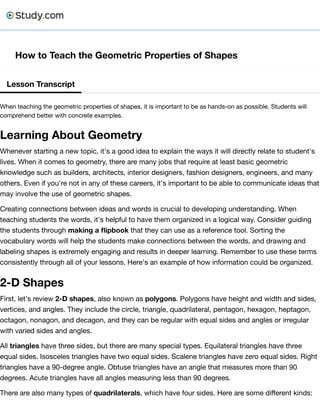 How to Teach the Geometric Properties of Shapes
Lesson Transcript
When teaching the geometric properties of shapes, it is important to be as hands-on as possible. Students will
comprehend better with concrete examples.
Learning About Geometry
Whenever starting a new topic, it's a good idea to explain the ways it will directly relate to student's
lives. When it comes to geometry, there are many jobs that require at least basic geometric
knowledge such as builders, architects, interior designers, fashion designers, engineers, and many
others. Even if you're not in any of these careers, it's important to be able to communicate ideas that
may involve the use of geometric shapes.
Creating connections between ideas and words is crucial to developing understanding. When
teaching students the words, it's helpful to have them organized in a logical way. Consider guiding
the students through making a ﬂipbook that they can use as a reference tool. Sorting the
vocabulary words will help the students make connections between the words, and drawing and
labeling shapes is extremely engaging and results in deeper learning. Remember to use these terms
consistently through all of your lessons. Here's an example of how information could be organized.
2-D Shapes
First, let's review 2-D shapes, also known as polygons. Polygons have height and width and sides,
vertices, and angles. They include the circle, triangle, quadrilateral, pentagon, hexagon, heptagon,
octagon, nonagon, and decagon, and they can be regular with equal sides and angles or irregular
with varied sides and angles.
All triangles have three sides, but there are many special types. Equilateral triangles have three
equal sides. Isosceles triangles have two equal sides. Scalene triangles have zero equal sides. Right
triangles have a 90-degree angle. Obtuse triangles have an angle that measures more than 90
degrees. Acute triangles have all angles measuring less than 90 degrees.
There are also many types of quadrilaterals, which have four sides. Here are some diﬀerent kinds:
 