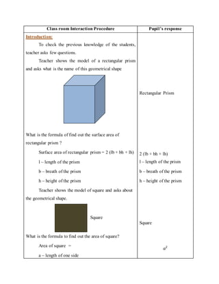 Class room Interaction Procedure Pupil’s response 
Introduction: 
To check the previous knowledge of the students, 
teacher asks few questions. 
Teacher shows the model of a rectangular prism 
and asks what is the name of this geometrical shape 
Rectangular Prism 
What is the formula of find out the surface area of 
rectangular prism ? 
Surface area of rectangular prism = 2 (lb + bh + lh) 
l – length of the prism 
b – breath of the prism 
h – height of the prism 
Teacher shows the model of square and asks about 
the geometrical shape. 
Square 
What is the formula to find out the area of square? 
Area of square = 
a – length of one side 
2 (lb + bh + lh) 
l – length of the prism 
b – breath of the prism 
h – height of the prism 
Square 
푎2 
 
