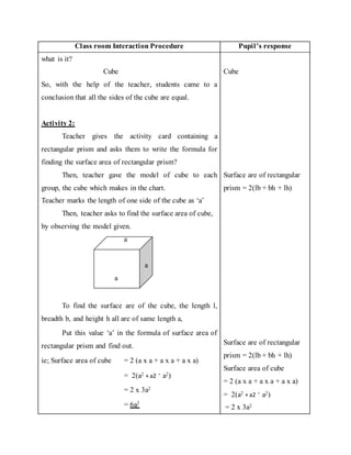 Class room Interaction Procedure Pupil’s response 
what is it? 
Cube 
So, with the help of the teacher, students came to a 
conclusion that all the sides of the cube are equal. 
Activity 2: 
Teacher gives the activity card containing a 
rectangular prism and asks them to write the formula for 
finding the surface area of rectangular prism? 
Then, teacher gave the model of cube to each 
group, the cube which makes in the chart. 
Teacher marks the length of one side of the cube as ‘a’ 
Then, teacher asks to find the surface area of cube, 
by observing the model given. 
a 
a 
a 
To find the surface are of the cube, the length l, 
breadth b, and height h all are of same length a, 
Put this value ‘a’ in the formula of surface area of 
rectangular prism and find out. 
ie; Surface area of cube = 2 (a x a + a x a + a x a) 
= 2(a2 + a2 + a2) 
= 2 x 3a2 
= 6a2 
Cube 
Surface are of rectangular 
prism = 2(lb + bh + lh) 
Surface are of rectangular 
prism = 2(lb + bh + lh) 
Surface area of cube 
= 2 (a x a + a x a + a x a) 
= 2(a2 + a2 + a2) 
= 2 x 3a2 
 