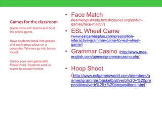 Games for the classroom
• Face Match
(learnenglishkids.britishcouncil.org/en/fun-
games/face-match/)
• ESL Wheel Game
(www.eslgamesplus.com/preposition-
interactive-grammar-game-for-esl-wheel-
game/)
• Grammar Casino (http://www.mes-
english.com/games/grammarcasino.php)
• Hoop Shoot
(http://www.eslgamesworld.com/members/g
ames/grammar/basketball/verb%20+%20pre
positions/verb%20+%20prepositions.html)
Divide class into teams and host
the online game.
Have students break into groups
and each group plays on a
computer. Winners go into bonus
round.
Create your own game with
PowerPoint. Students work in
teams to answer/correct.
 