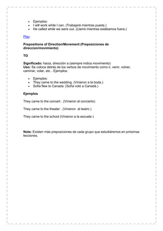 Ejemplos:
       I will work while I can. (Trabajaré mientras pueda.)
       He called while we were out. (Llamó mientras estábamos fuera.)

Play

Prepositions of Direction/Movement (Preposiciones de
direccion/movimiento)

TO

Significado: hacia, dirección a (siempre indica movimiento)
Uso: Se coloca detrás de los verbos de movimiento como ir, venir, volver,
caminar, volar, etc…Ejemplos:

       Ejemplos:
       They came to the wedding. (Vinieron a la boda.)
       Sofia flew to Canada. (Sofía voló a Canadá.)

Ejemplos

They came to the concert . (Vinieron al concierto)

They came to the theater . (Vinieron al teatro )

They came to the school (Vinieron a la escuela )



Nota: Existen más preposiciones de cada grupo que estudiáremos en próximas
lecciones.
 