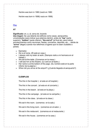 He/she was born in 1980 (naciò en 1980

       He/she was born in 1898( nacio en 1898)



Play

AT

Significado: en, a, al, cerca de, tocando
Uso (lugar): Se usa delante de edificios como casas, aeropuertos,
universidades (para indicar que estamos dentro), antes de "top" (parte
superior), "bottom" (parte inferior), "the end of" (al final de), para indicar
acontecimientos como reuniones, fiestas, conciertos, deportes, etc..., detrás de
"arrive" (llegar) cuando nos referimos a lugares que no sean ciudades o
países.

       Ejemplos:
       He is at home. (Él está en casa.)
       I always visit my sister at work. (Siempre visito a mi hermana en el
       trabajo.)
       We eat at the table. (Comemos en la mesa.)
       I will see him at the theatre. (Le veré en el teatro.)
       Her name is at the bottom of the page. (Su nombre está en la parte
       inferior de la página.)
       When did you arrive at the airport? (¿Cuándo llegaste al aeropuerto?)



       EJEMPLOS

       The this in the hospital. ( el esta en el hospital.)

       The this in the concert. (el esta en el concierto.)

       The this in the beach. (el esta en la playa.)

       The this in the campaign. (el esta en la campaña.)

       The this in the class. (el esta en la clase.)

       We eat in the room. (comemos en la sala.)

       We eat in the living room. (comemos en el salon. )

       We eat in the restaurant. (comemos en el restaurante.)

       We eat in the house. (comemos en la casa.)
 