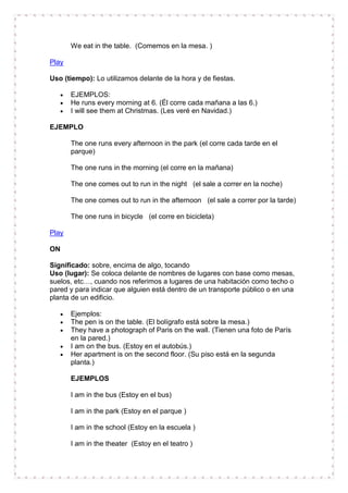 We eat in the table. (Comemos en la mesa. )

Play

Uso (tiempo): Lo utilizamos delante de la hora y de fiestas.

       EJEMPLOS:
       He runs every morning at 6. (Él corre cada mañana a las 6.)
       I will see them at Christmas. (Les veré en Navidad.)

EJEMPLO

       The one runs every afternoon in the park (el corre cada tarde en el
       parque)

       The one runs in the morning (el corre en la mañana)

       The one comes out to run in the night (el sale a correr en la noche)

       The one comes out to run in the afternoon (el sale a correr por la tarde)

       The one runs in bicycle (el corre en bicicleta)

Play

ON

Significado: sobre, encima de algo, tocando
Uso (lugar): Se coloca delante de nombres de lugares con base como mesas,
suelos, etc…, cuando nos referimos a lugares de una habitación como techo o
pared y para indicar que alguien está dentro de un transporte público o en una
planta de un edificio.

       Ejemplos:
       The pen is on the table. (El bolígrafo está sobre la mesa.)
       They have a photograph of Paris on the wall. (Tienen una foto de París
       en la pared.)
       I am on the bus. (Estoy en el autobús.)
       Her apartment is on the second floor. (Su piso está en la segunda
       planta.)

       EJEMPLOS

       I am in the bus (Estoy en el bus)

       I am in the park (Estoy en el parque )

       I am in the school (Estoy en la escuela )

       I am in the theater (Estoy en el teatro )
 