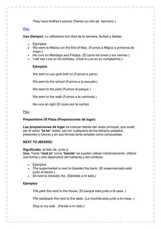 They have brother's picture (Tienen un foto de hermano )

Play

Uso (tiempo): Lo utilizamos con días de la semana, fechas y fiestas.

       Ejemplos:
       We went to Mexico on the first of May. (Fuimos a Méjico a primeros de
       mayo.)
       He runs on Mondays and Fridays. (Él corre los lunes y los viernes.)
       I will see Luis on his birthday. (Veré a Luis en su cumpleaños.)

       Ejemplos

       We went to you give birth to (Fuimos a parís)

       We went to the school (Fuimos a la escuela )

       We went to the park (Fuimos al parque )

       We went to the walk (Fuimos a la caminata )

       He runs at night (El corre por la noche).

Play

Prepositions Of Place (Preposiciones de lugar)

Las preposiciones de lugar se colocan detrás del verbo principal, que suele
ser el verbo "to be" (estar, ser) en cualquiera de los tiempos pasados,
presentes o futuros y en sus formas tanto simples como compuestas.

NEXT TO (BESIDE)

Significado: al lado de, junto a
Uso: Tanto "next to" como "beside" se pueden utilizar indistintamente. Utilizar
una forma u otra dependerá del hablante y del contexto.

       Ejemplos:
       The supermarket is next to (beside) the bank. (El supermercado está
       junto al banco.)
       Sit next to (beside) me. (Siéntate a mi lado.)

Ejemplos

       The park this next to the house. (El parque esta junto a la casa .)

       The backpack this next to the table. (La mochila esta junto a la mesa .)

       Stop to my side . (Parate a mi lado )
 