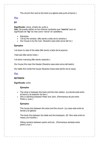 The church this next to the bank (La iglesia esta junto al banco )

Play

BY

Significado: cerca, al lado de, junto a
Uso: Se puede utilizar en los mismos contextos que "next to" pero el
significado de "by" es más como "cerca" en castellano.

       Ejemplos:
       I sit by the window. (Me siento a lado de la ventana.)
       Our house is by the river. (Nuestra casa está cerca del rio.)

Ejemplos

I sit down to side of the slate (Me siento a lado de la pizarra)

I feel sad (Me siento triste )

I sit down marrying (Me siento casando )

Our house this near the theater (Nuestra casa esta cerca del teatro)

Our table this inside the house (Nuestra mesa esta dentro de la casa).

Play

BETWEEN

Significado: entre

       Ejemplos

       The shop is between the bank and the train station. (La tienda está entre
       el banco y la estación de tren.)
       She is standing between Peter and John. (Permanece de pie entre
       Pedro y Juan.)

       Ejemplos

       The house this between the store and the church. (La casa esta entre la
       tienda y la iglesia)

       The book this between the table and the backpack. (El libro esta entre la
       mesa y la mochila )

       Sitting remains between pedro and luis . (Permanece sentada entre
       pedro y luis )
 