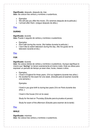 Significado: después, después de, tras
Uso: Se coloca tras verbos y nombres o sustantivos.

       Ejemplos:
       We will see you after the movie. (Te veremos después de la película.)
       I arrived after them. (Llegue después de ellos.)

Play

DURING

Significado: durante
Uso: Puede ir seguido de verbos y nombres o sustantivos.

       Ejemplos:
       Don’t talk during the movie. (No hables durante la película.)
       I don’t like to watch television during the day. (No me gusta ver la
       televisión durante el día.)

Play

FOR

Significado: durante
Uso: Se coloca detrás de verbos y nombres o sustantivos. Aunque signifique lo
mismo que "during" no tienen exactamente el mismo matiz. Este se utiliza para
expresar un período de tiempo ya sean días, horas, meses o años.

       Ejemplos:
       I lived in England for three years. (Viví en Inglaterra durante tres años.)
       He studied for the exam for one week. (Estudié para el examen durante
       una semana.)

       Ejemplos

       I lived in you give birth to during two years (Vivi en Paris durante dos
       años. )

       I lived in the house (Vivì en la casa)

       Study for the test on Thursday (Estudie para la prueba el jueves)

       Study for exam of the afternoon (Estudie para examen de la tarde)

Play

WHILE

Significado: mientras
Uso: Se coloca tras verbos y nombres o sustantivos.
 