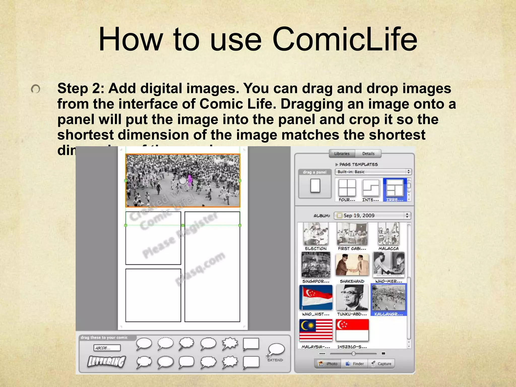 How to use ComicLifeStep 2: Add digital images. You can drag and drop images from the interface of Comic Life. Dragging an image onto a panel will put the image into the panel and crop it so the shortest dimension of the image matches the shortest dimension of the panel.