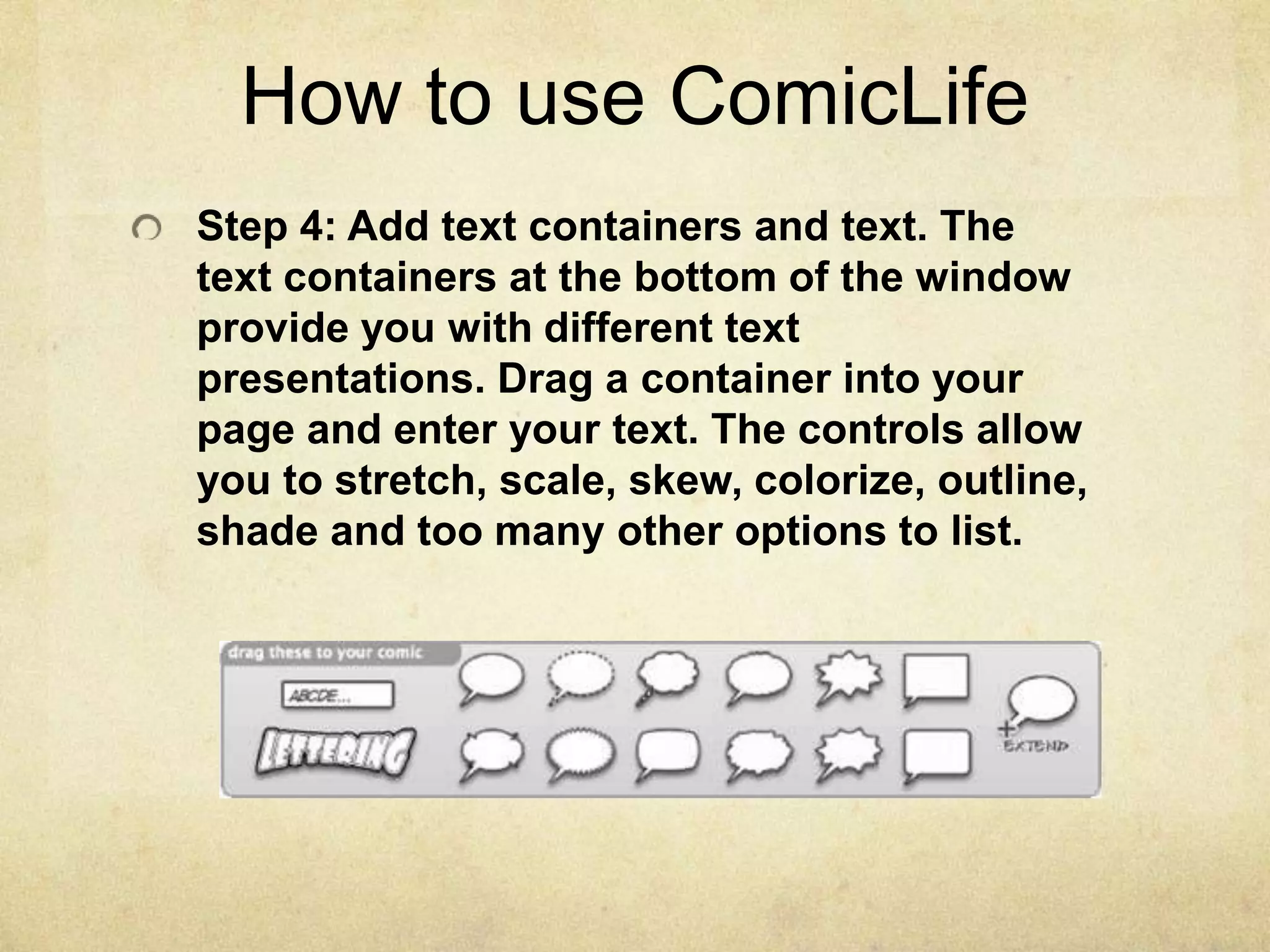 How to use ComicLifeStep 4: Add text containers and text. The text containers at the bottom of the window provide you with different text presentations. Drag a container into your page and enter your text. The controls allow you to stretch, scale, skew, colorize, outline, shade and too many other options to list.