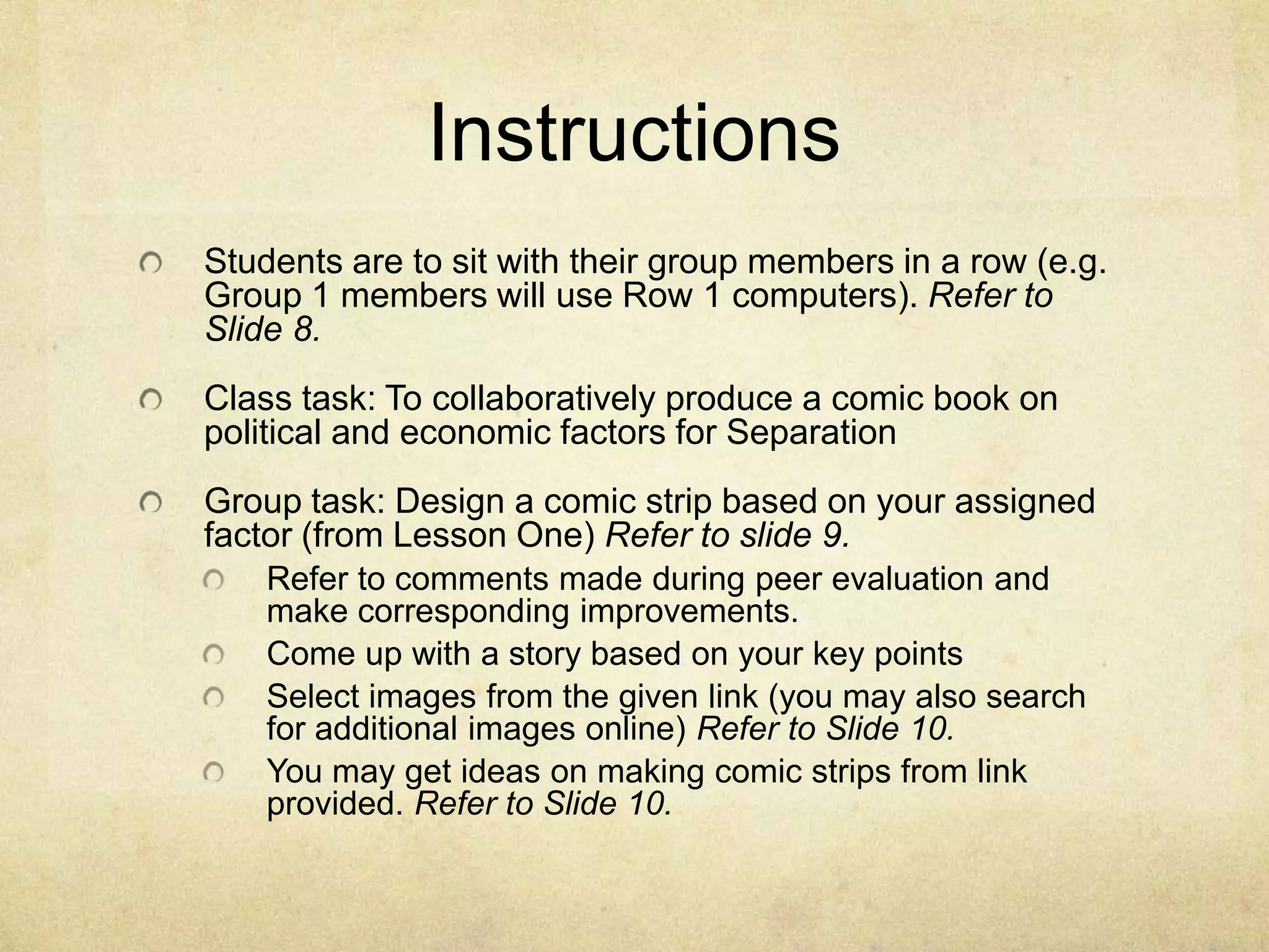 InstructionsStudents are to sit with their group members in a row (e.g. Group 1 members will use Row 1 computers). Refer to Slide 8.Class task: To collaboratively produce a comic book on political and economic factors for SeparationGroup task: Design a comic strip based on your assigned factor (from Lesson One) Refer to slide 9. Refer to comments made during peer evaluation and make corresponding improvements.Come up with a story based on your key pointsSelect images from the given link (you may also search for additional images online) Refer to Slide 10.You may get ideas on making comic strips from link provided. Refer to Slide 10.