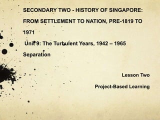 SECONDARY TWO - HISTORY OF SINGAPORE: FROM SETTLEMENT TO NATION, PRE-1819 TO 1971 Unit 9: The Turbulent Years, 1942 – 1965Separation Lesson Two Project-Based Learning 