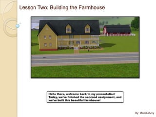 Lesson Two: Building the Farmhouse




           Hello there, welcome back to my presentation!
           Today, we’ve finished the seccond assignment, and
           we’ve built this beautiful farmhouse!



                                                               By: MariskaAmy
 