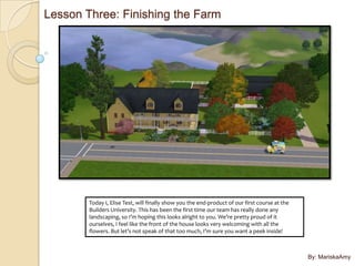 Lesson Three: Finishing the Farm




        Today I, Elise Test, will finally show you the end-product of our first course at the
        Builders University. This has been the first time our team has really done any
        landscaping, so I’m hoping this looks alright to you. We’re pretty proud of it
        ourselves, I feel like the front of the house looks very welcoming with all the
        flowers. But let’s not speak of that too much, I’m sure you want a peek inside!



                                                                                                By: MariskaAmy
 