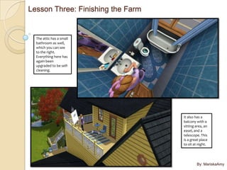 Lesson Three: Finishing the Farm


  The attic has a small
  bathroom as well,
  which you can see
  to the right.
  Everything here has
  again been
  upgraded to be self-
  cleaning.




                                   It also has a
                                   balcony with a
                                   sitting area, an
                                   easel, and a
                                   telescope. This
                                   is a great place
                                   to sit at night.




                                           By: MariskaAmy
 