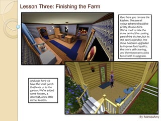 Lesson Three: Finishing the Farm
                                   Over here you can see the
                                   kitchen. The overall
                                   colour scheme should be
                                   pretty obvious here.
                                   We’ve tried to hide the
                                   stairs behind the cooking
                                   part of the kitchen, but its
                                   still easily accesible. The
                                   stove has been upgraded
                                   to improve food quality,
                                   the sink is self-cleaning,
                                   and the microwave cooks
                                   faster with its upgrade.




    And over here we
    have the small porch
    that leads us to the
    garden. We’ve added
    some flowers, a
    doormat, and a little
    corner to sit in.




                                                     By: MariskaAmy
 