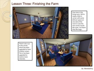Lesson Three: Finishing the Farm

                                   Over here is the
                                   living room. We’ve
                                   made a little tv
                                   corner with some
                                   leftover space on
                                   one side of the
                                   room in case the
                                   new owner would
                                   like a pet. I’ve heard
                                   they like dogs..




     There’s also a pc
     in the corner,
     which has been
     upgraded to have
     a better screen.
     The tv has been
     upgraded to
     receive more
     channels.




                                                  By: MariskaAmy
 