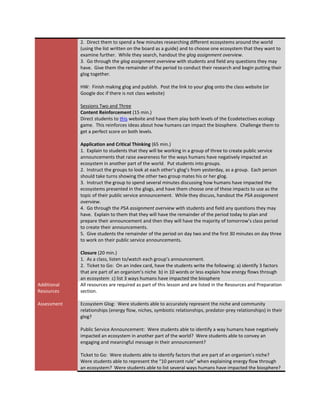 2. Direct them to spend a few minutes researching different ecosystems around the world
             (using the list written on the board as a guide) and to choose one ecosystem that they want to
             examine further. While they search, handout the glog assignment overview.
             3. Go through the glog assignment overview with students and field any questions they may
             have. Give them the remainder of the period to conduct their research and begin putting their
             glog together.

             HW: Finish making glog and publish. Post the link to your glog onto the class website (or
             Google doc if there is not class website)

             Sessions Two and Three
             Content Reinforcement (15 min.)
             Direct students to this website and have them play both levels of the Ecodetectives ecology
             game. This reinforces ideas about how humans can impact the biosphere. Challenge them to
             get a perfect score on both levels.

             Application and Critical Thinking (65 min.)
             1. Explain to students that they will be working in a group of three to create public service
             announcements that raise awareness for the ways humans have negatively impacted an
             ecosystem in another part of the world. Put students into groups.
             2. Instruct the groups to look at each other’s glog’s from yesterday, as a group. Each person
             should take turns showing the other two group mates his or her glog.
             3. Instruct the group to spend several minutes discussing how humans have impacted the
             ecosystems presented in the glogs, and have them choose one of these impacts to use as the
             topic of their public service announcement. While they discuss, handout the PSA assignment
             overview.
             4. Go through the PSA assignment overview with students and field any questions they may
             have. Explain to them that they will have the remainder of the period today to plan and
             prepare their announcement and then they will have the majority of tomorrow’s class period
             to create their announcements.
             5. Give students the remainder of the period on day two and the first 30 minutes on day three
             to work on their public service announcements.

             Closure (20 min.)
             1. As a class, listen to/watch each group’s announcement.
             2. Ticket to Go: On an index card, have the students write the following: a) identify 3 factors
             that are part of an organism’s niche b) in 10 words or less explain how energy flows through
             an ecosystem c) list 3 ways humans have impacted the biosphere
Additional   All resources are required as part of this lesson and are listed in the Resources and Preparation
Resources    section.

Assessment   Ecosystem Glog: Were students able to accurately represent the niche and community
             relationships (energy flow, niches, symbiotic relationships, predator-prey relationships) in their
             glog?

             Public Service Announcement: Were students able to identify a way humans have negatively
             impacted an ecosystem in another part of the world? Were students able to convey an
             engaging and meaningful message in their announcement?

             Ticket to Go: Were students able to identify factors that are part of an organism’s niche?
             Were students able to represent the “10 percent rule” when explaining energy flow through
             an ecosystem? Were students able to list several ways humans have impacted the biosphere?
 