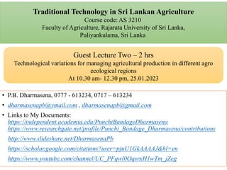 Traditional Technology in Sri Lankan Agriculture
Course code: AS 3210
Faculty of Agriculture, Rajarata University of Sri Lanka,
Puliyankulama, Sri Lanka
• P.B. Dharmasena, 0777 - 613234, 0717 – 613234
• dharmasenapb@ymail.com , dharmasenapb@gmail.com
• Links to My Documents:
https://independent.academia.edu/PunchiBandageDharmasena
https://www.researchgate.net/profile/Punchi_Bandage_Dharmasena/contributions
http://www.slideshare.net/DharmasenaPb
https://scholar.google.com/citations?user=pjuU1GkAAAAJ&hl=en
https://www.youtube.com/channel/UC_PFqwl0OqsrxH1wTm_jZeg
Guest Lecture Two – 2 hrs
Technological variations for managing agricultural production in different agro
ecological regions
At 10.30 am- 12.30 pm, 25.01.2023
 