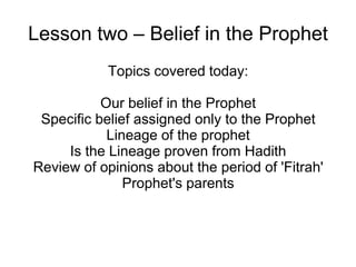 Lesson two – Belief in the Prophet
Topics covered today:
Our belief in the Prophet
Specific belief assigned only to the Prophet
Lineage of the prophet
Is the Lineage proven from Hadith
Review of opinions about the period of 'Fitrah'
Prophet's parents

 