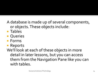 A database is made up of several components, or objects. These objects include:<br />Tables<br />Queries<br />Forms<br />R...